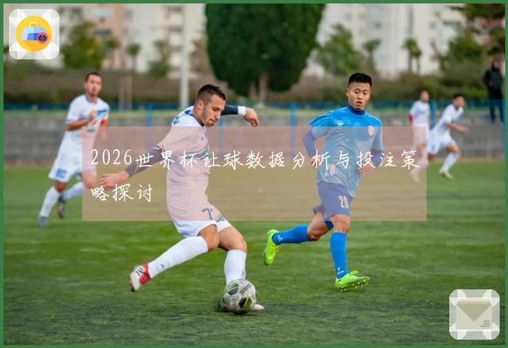 2026世界杯让球数据分析与投注策略探讨