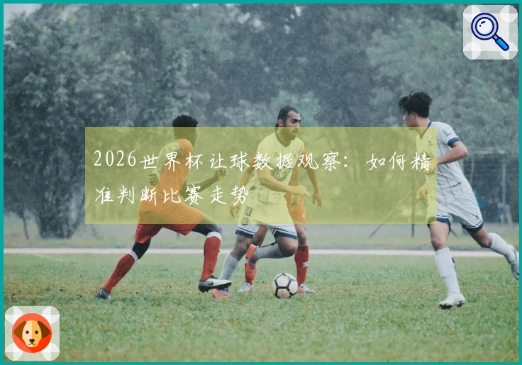 2026世界杯让球数据观察：如何精准判断比赛走势